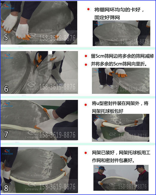 第五步：將旋振篩繃網(wǎng)環(huán)均勻的卡好固定好篩網(wǎng)第六步：留5cm篩網(wǎng)邊將多余的篩網(wǎng)減掉，并將多余的5cm篩網(wǎng)向里折第七步：將u型密封件裝在網(wǎng)架外，將網(wǎng)架托球板包好第八步：網(wǎng)架已裝好，網(wǎng)架托球板用工作網(wǎng)和密封件包裹好。